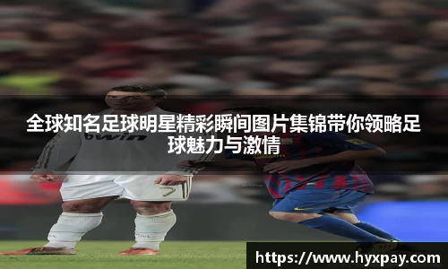 全球知名足球明星精彩瞬间图片集锦带你领略足球魅力与激情